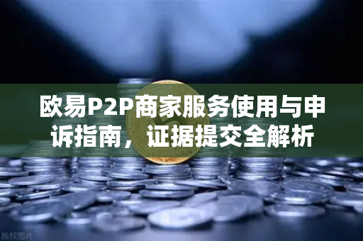 欧易P2P商家服务使用与申诉指南，证据提交全解析