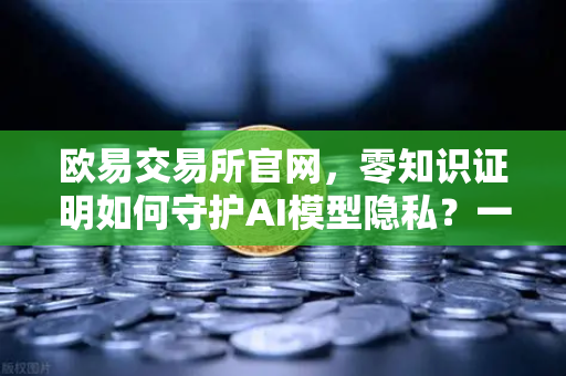 欧易交易所官网，零知识证明如何守护AI模型隐私？一文讲透