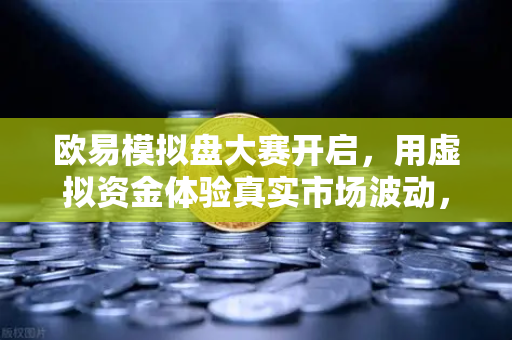 欧易模拟盘大赛开启，用虚拟资金体验真实市场波动，新手也能轻松上手