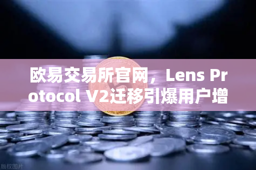 欧易交易所官网，Lens Protocol V2迁移引爆用户增长300%Web3社交时代已来临