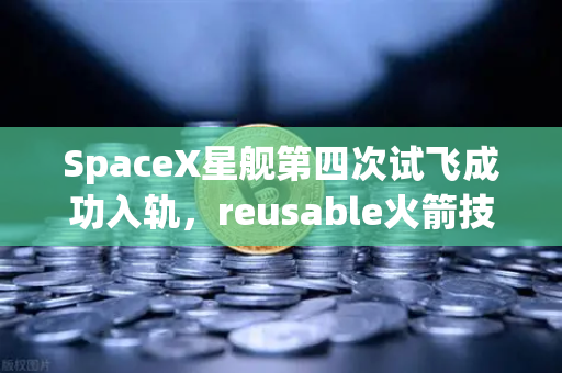 SpaceX星舰第四次试飞成功入轨，reusable火箭技术成熟，人类太空探索迎来新纪元