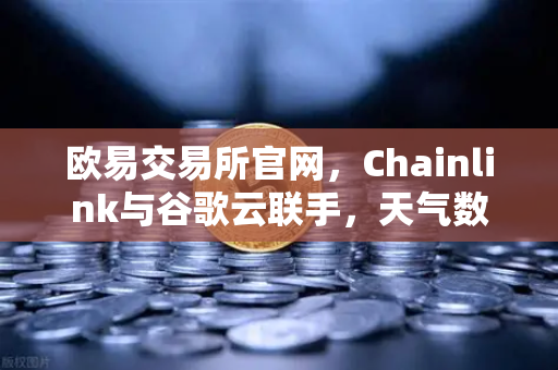欧易交易所官网，Chainlink与谷歌云联手，天气数据上链开启智能合约新纪元