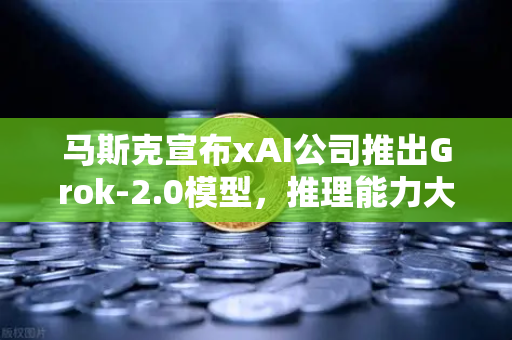 马斯克宣布xAI公司推出Grok-2.0模型，推理能力大幅提升，AI竞争格局再洗牌