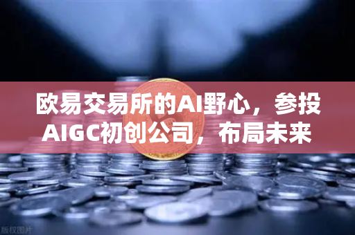 欧易交易所的AI野心，参投AIGC初创公司，布局未来内容生态