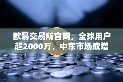 欧易交易所官网，全球用户超2000万，中东市场成增长新引擎-第1张图片-欧易交易所