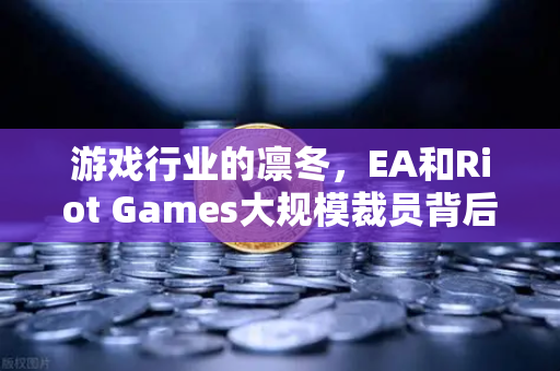 游戏行业的凛冬，EA和Riot Games大规模裁员背后的真相与未来