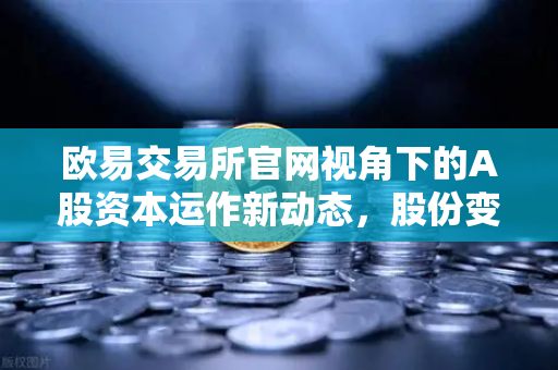 欧易交易所官网视角下的A股资本运作新动态,股份变动背后的市场逻辑-第1张图片-欧易交易所 欧易交易所官网视角下的A股资本运作新动态,股份变动背后的市场逻辑-第1张图片-欧易交易所
