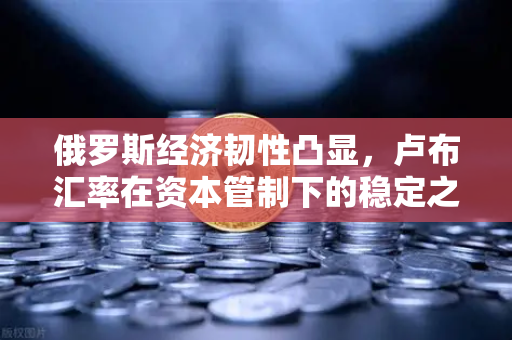俄罗斯经济韧性凸显，卢布汇率在资本管制下的稳定之谜-第1张图片-欧易交易所