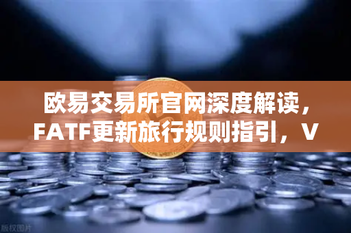 欧易交易所官网深度解读，FATF更新旅行规则指引，VASP共享受有人信息成合规新门槛