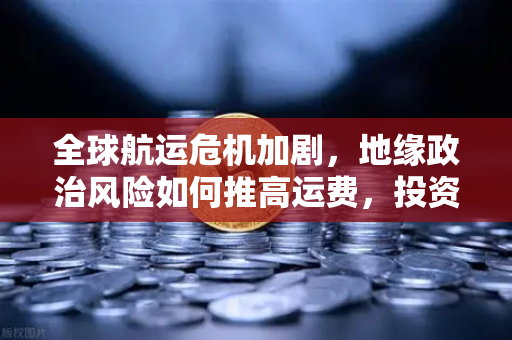 全球航运危机加剧，地缘政治风险如何推高运费，投资者避险情绪升温