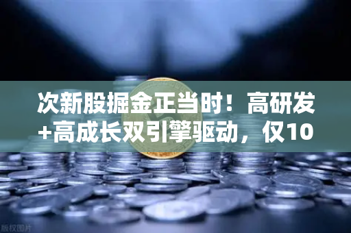 次新股掘金正当时！高研发+高成长双引擎驱动，仅10只稀缺标的浮出水面（附完整名单）