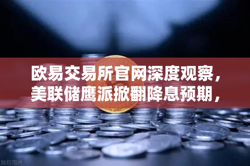 欧易交易所官网深度观察，美联储鹰派掀翻降息预期，加密市场流动性暗流涌动-第1张图片-欧易交易所