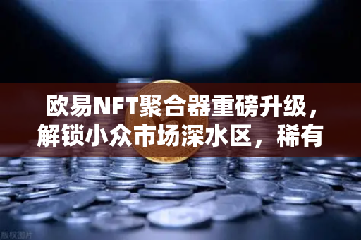 欧易NFT聚合器重磅升级，解锁小众市场深水区，稀有藏品筛选进入毫米级时代