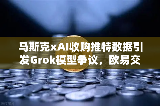 马斯克xAI收购推特数据引发Grok模型争议，欧易交易所用户如何看AI与数据的博弈？