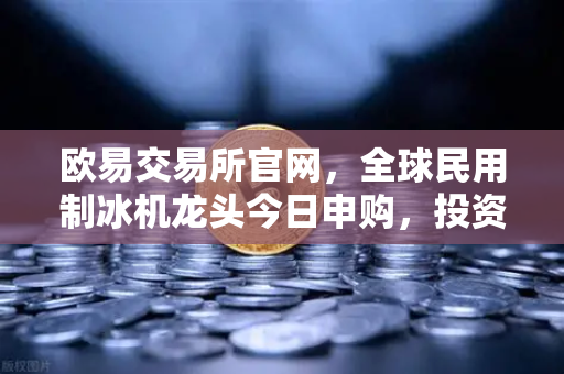 欧易交易所官网，全球民用制冰机龙头今日申购，投资机会深度解读