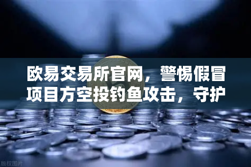 欧易交易所官网，警惕假冒项目方空投钓鱼攻击，守护你的数字资产安全-第1张图片-欧易交易所