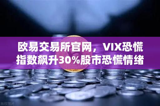 欧易交易所官网，VIX恐慌指数飙升30%股市恐慌情绪如何蔓延至币圈？