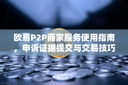 欧易P2P商家服务使用指南，申诉证据提交与交易技巧全解析