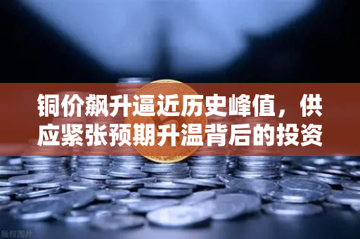铜价飙升逼近历史峰值，供应紧张预期升温背后的投资逻辑-第1张图片-欧易交易所