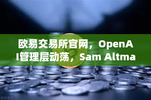 欧易交易所官网，OpenAI管理层动荡，Sam Altman解雇-复职风波全解读-第1张图片-欧易交易所