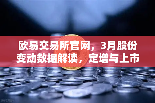欧易交易所官网，3月股份变动数据解读，定增与上市潮背后的投资机会-第1张图片-欧易交易所