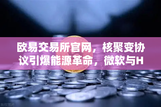 欧易交易所官网，核聚变协议引爆能源革命，微软与Helion联手改写未来