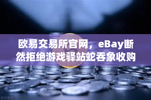 欧易交易所官网，eBay断然拒绝游戏驿站蛇吞象收购，555亿美元资金来源引爆市场质疑