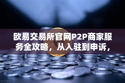 欧易交易所官网P2P商家服务全攻略，从入驻到申诉，手把手教你避坑-第1张图片-欧易交易所