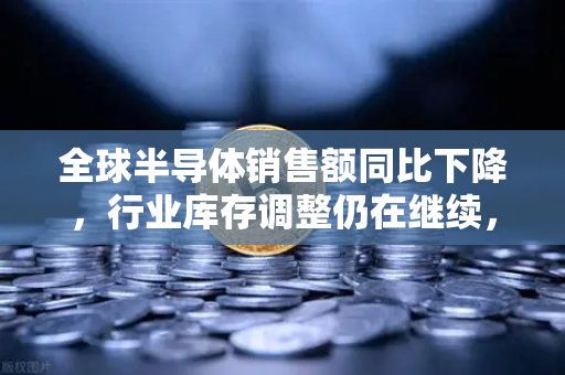 全球半导体销售额同比下降，行业库存调整仍在继续，欧易交易所官网深度解析市场动向-第1张图片-欧易交易所