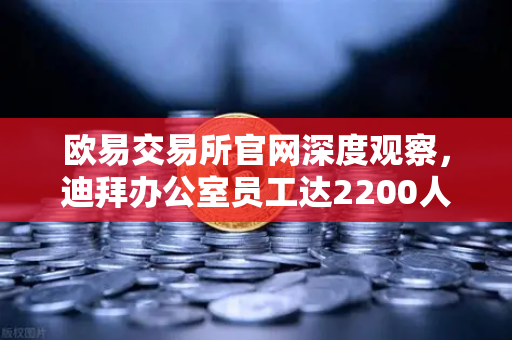 欧易交易所官网深度观察，迪拜办公室员工达2200人，年营收突破10亿美元，合规化进程加速-第1张图片-欧易交易所