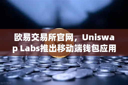 欧易交易所官网，Uniswap Labs推出移动端钱包应用，内置DApp浏览器引爆市场新浪潮-第1张图片-欧易交易所