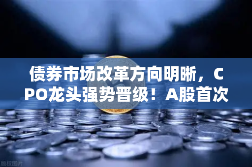 债券市场改革方向明晰，CPO龙头强势晋级！A股首次5只千元股同框-第1张图片-欧易交易所