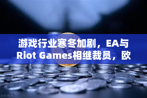 游戏行业寒冬加剧，EA与Riot Games相继裁员，欧易交易所下载用户关注产业转型新方向-第1张图片-欧易交易所