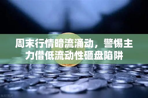 周末行情暗流涌动，警惕主力借低流动性砸盘陷阱