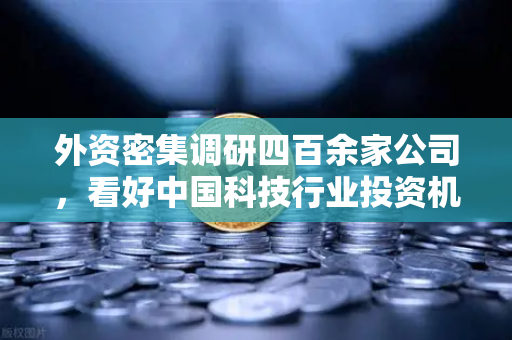 外资密集调研四百余家公司，看好中国科技行业投资机遇，Web3项目获关注