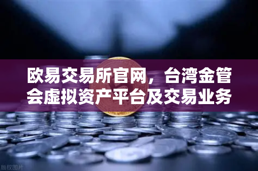 欧易交易所官网，台湾金管会虚拟资产平台及交易业务管理办法草案深度解读-第1张图片-欧易交易所