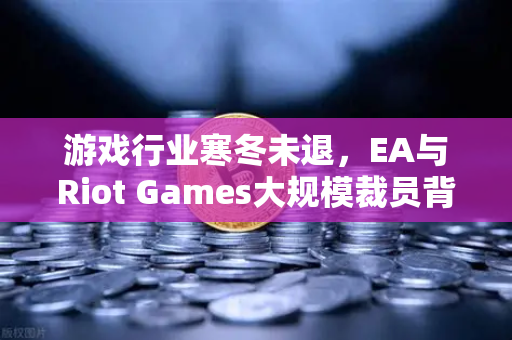 游戏行业寒冬未退，EA与Riot Games大规模裁员背后的深层危机与生存法则-第1张图片-欧易交易所