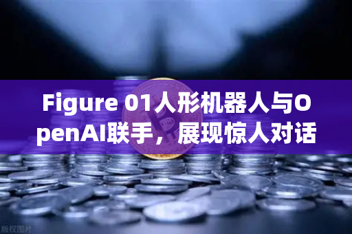 Figure 01人形机器人与OpenAI联手，展现惊人对话能力—欧易交易所官网深度解析