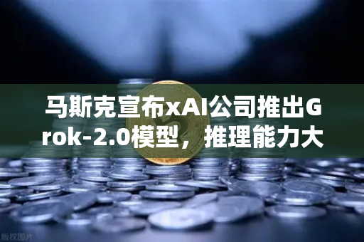 马斯克宣布xAI公司推出Grok-2.0模型，推理能力大幅提升，AI竞争格局再掀波澜