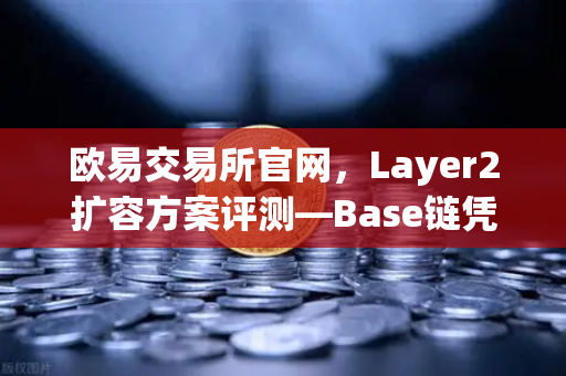 欧易交易所官网，Layer2扩容方案评测—Base链凭什么靠Coinbase背景快速崛起？