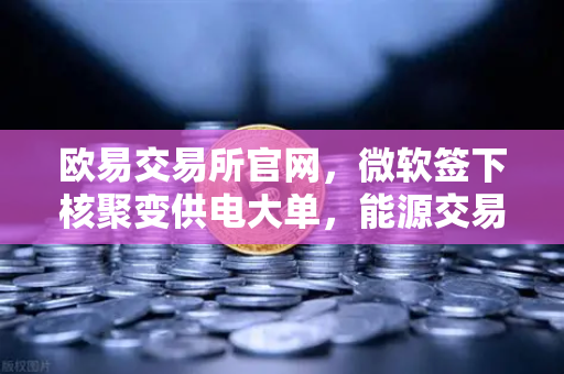 欧易交易所官网，微软签下核聚变供电大单，能源交易新纪元开启？