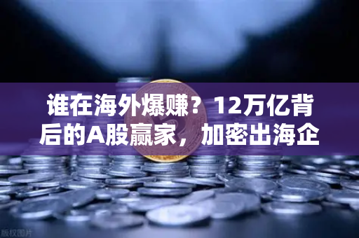 谁在海外爆赚？12万亿背后的A股赢家，加密出海企业业绩揭秘-第1张图片-欧易交易所