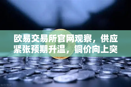 欧易交易所官网观察，供应紧张预期升温，铜价向上突破接近历史最高水平