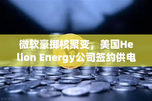 微软豪掷核聚变，美国Helion Energy公司签约供电，欧易交易所投资者关注能源新风口