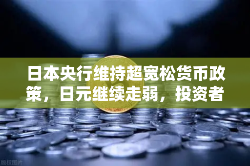 日本央行维持超宽松货币政策，日元继续走弱，投资者如何应对汇率波动？
