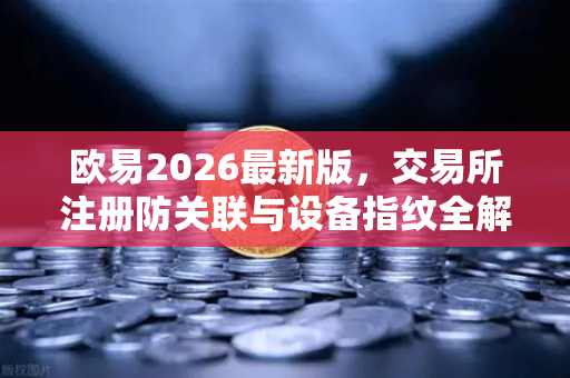 欧易2026最新版，交易所注册防关联与设备指纹全解析