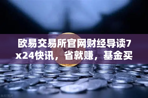 欧易交易所官网财经导读7x24快讯，省就赚，基金买入费1折起，投资者如何抓住红利？