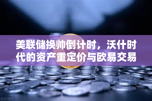 美联储换帅倒计时，沃什时代的资产重定价与欧易交易所的机遇