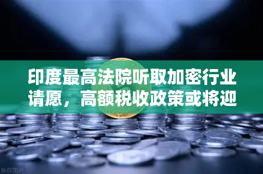 印度最高法院听取加密行业请愿，高额税收政策或将迎来转机