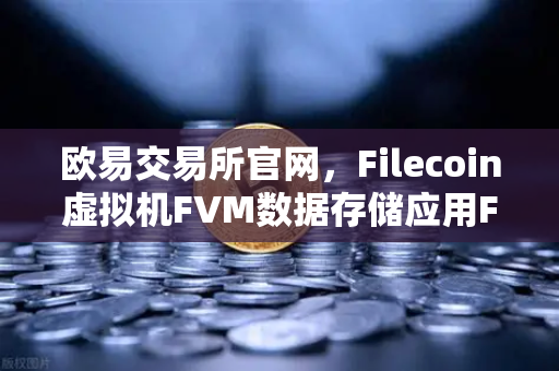 欧易交易所官网，Filecoin虚拟机FVM数据存储应用Fil使用量激增，开启Web3存储新纪元